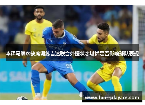 本泽马屡次缺席训练吉达联合外援状态堪忧是否影响球队表现 本泽马屡次缺席训练吉达联合外援状态堪忧是否影响球队表现