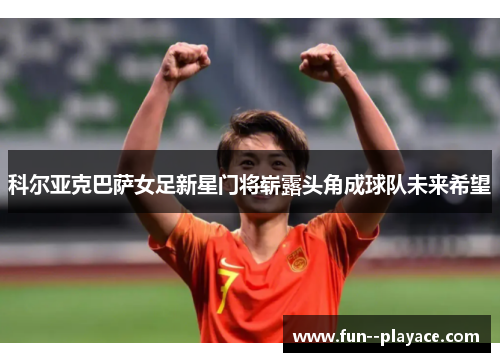 科尔亚克巴萨女足新星门将崭露头角成球队未来希望 科尔亚克巴萨女足新星门将崭露头角成球队未来希望