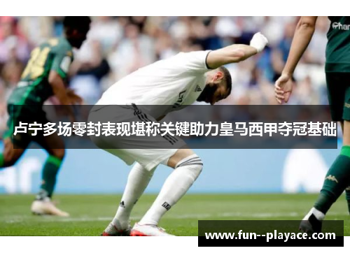 卢宁多场零封表现堪称关键助力皇马西甲夺冠基础 卢宁多场零封表现堪称关键助力皇马西甲夺冠基础